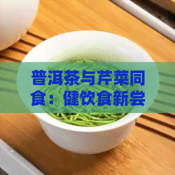 普洱茶与芹菜同食：健饮食新尝试