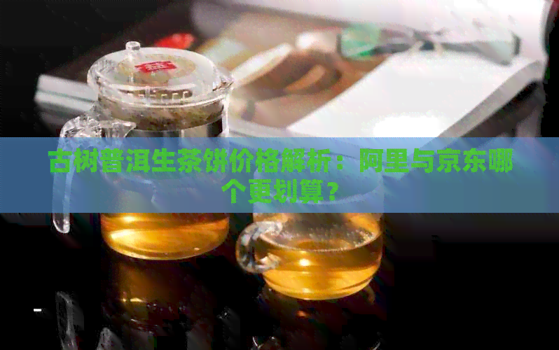 古树普洱生茶饼价格解析：阿里与京东哪个更划算？