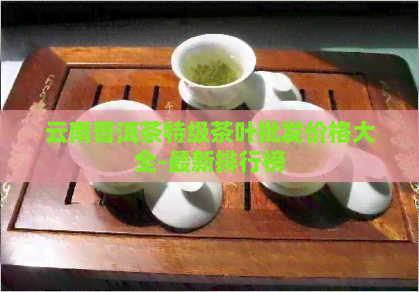 云南普洱茶特级茶叶批发价格大全-最新排行榜