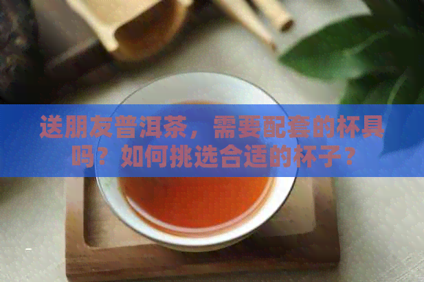 送朋友普洱茶，需要配套的杯具吗？如何挑选合适的杯子？