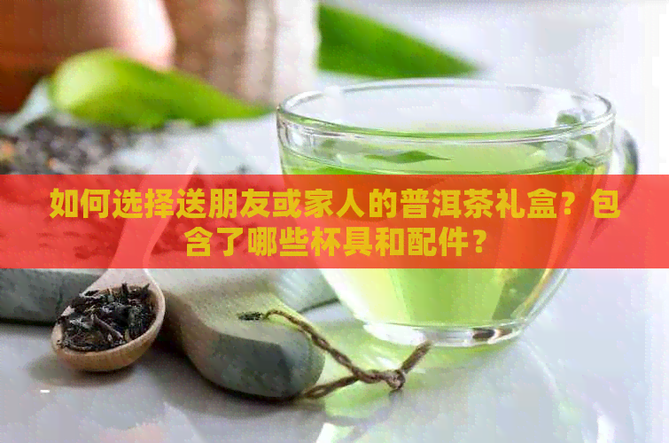 如何选择送朋友或家人的普洱茶礼盒？包含了哪些杯具和配件？