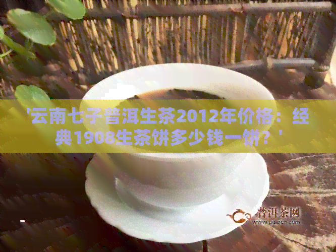 '云南七子普洱生茶2012年价格：经典1908生茶饼多少钱一饼？'