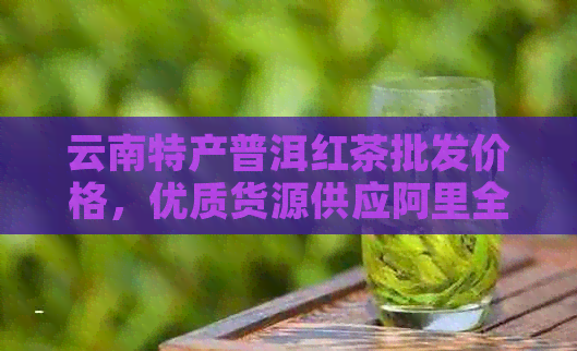 云南特产普洱红茶批发价格，优质货源供应阿里全系商品