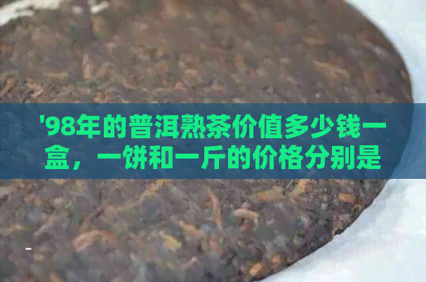 '98年的普洱熟茶价值多少钱一盒，一饼和一斤的价格分别是多少？'