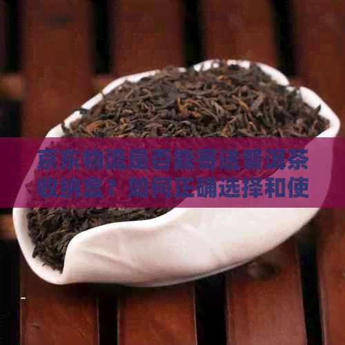 京东物流是否能寄送普洱茶收纳盒？如何正确选择和使用普洱茶收纳盒？