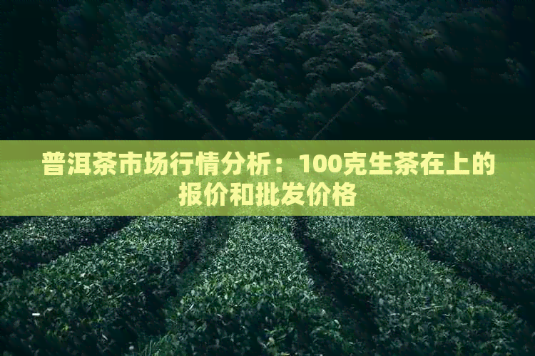 普洱茶市场行情分析：100克生茶在上的报价和批发价格