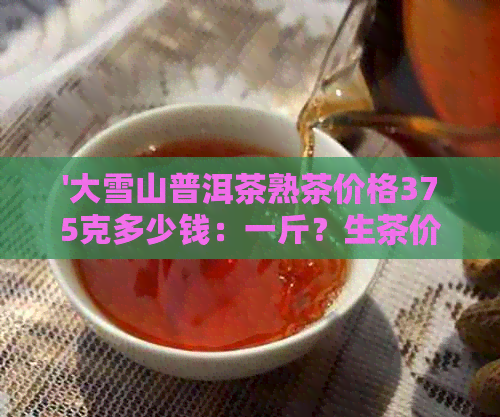 '大雪山普洱茶熟茶价格375克多少钱：一斤？生茶价格呢？总价又是多少？'