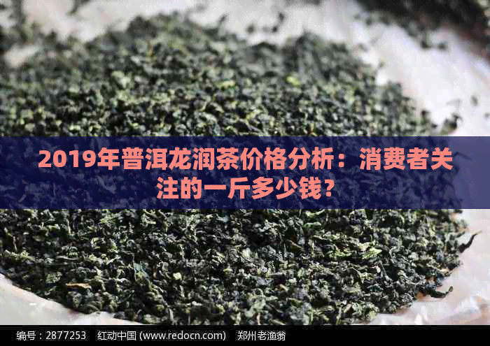 2019年普洱龙润茶价格分析：消费者关注的一斤多少钱？