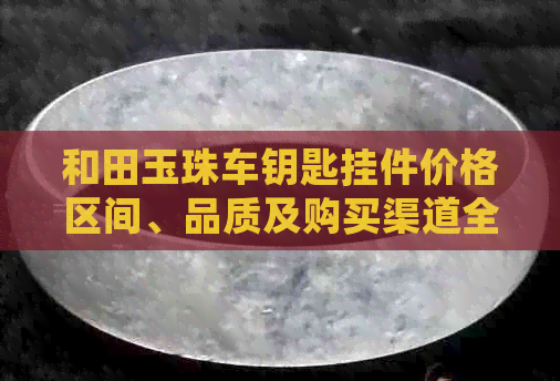 和田玉珠车钥匙挂件价格区间、品质及购买渠道全面解析