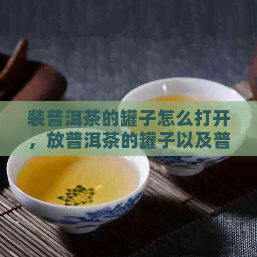 装普洱茶的罐子怎么打开，放普洱茶的罐子以及普洱茶茶罐的使用说明。