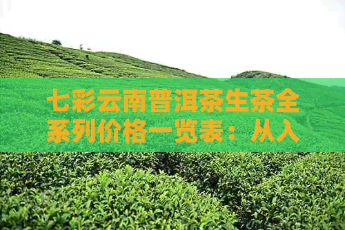 七彩云南普洱茶生茶全系列价格一览表：从入门级到高端品鉴，一次搞定！