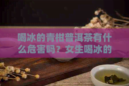 喝冰的青柑普洱茶有什么危害吗？女生喝冰的青柑普洱茶是否安全？