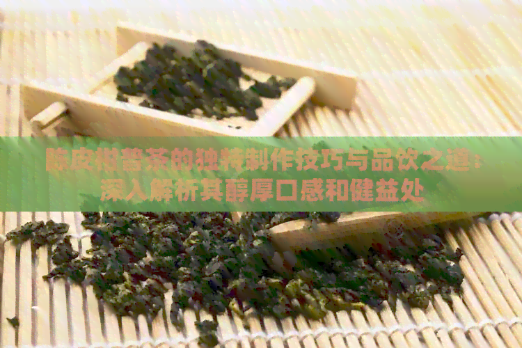 陈皮柑普茶的独特制作技巧与品饮之道：深入解析其醇厚口感和健益处