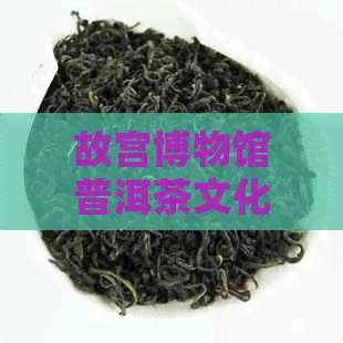 故宫博物馆普洱茶文化珍藏：探索其历与魅力