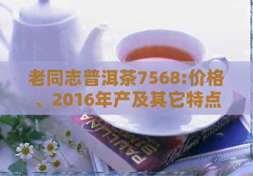 老同志普洱茶7568:价格、2016年产及其它特点解析