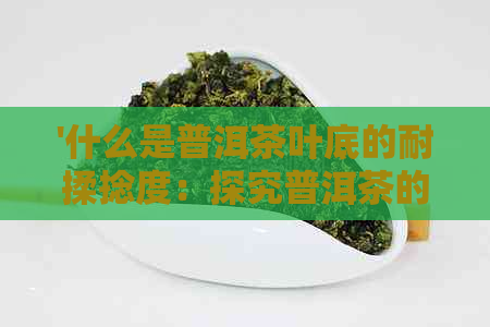 '什么是普洱茶叶底的耐揉捻度：探究普洱茶的特点和保存期限'