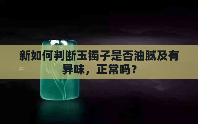 新如何判断玉镯子是否油腻及有异味，正常吗？