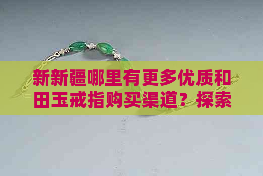 新新疆哪里有更多优质和田玉戒指购买渠道？探索和田玉戒指市场攻略