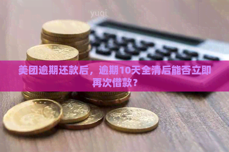 美团逾期还款后，逾期10天全清后能否立即再次借款？