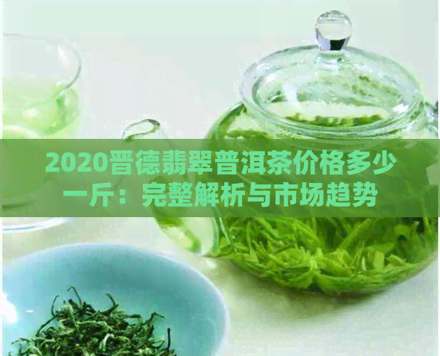 2020晋德翡翠普洱茶价格多少一斤：完整解析与市场趋势