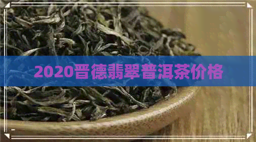 2020晋德翡翠普洱茶价格