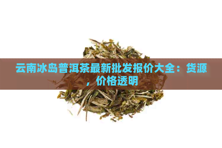 云南冰岛普洱茶最新批发报价大全：货源，价格透明