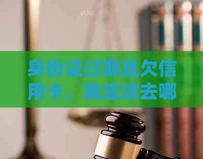 身份证过期且欠信用卡，我应该去哪里补办并解决信用卡问题？