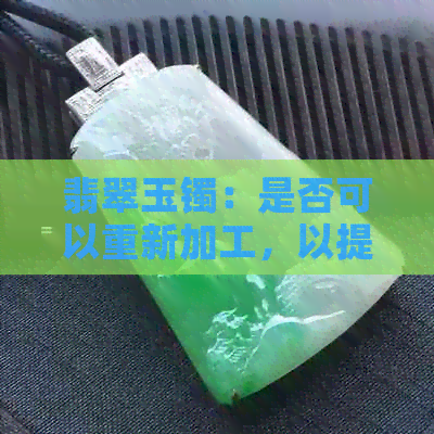 翡翠玉镯：是否可以重新加工，以提升其价值和美观度？