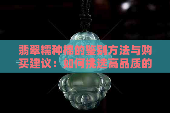 翡翠糯种棉的鉴别方法与购买建议：如何挑选高品质的翡翠糯种棉？