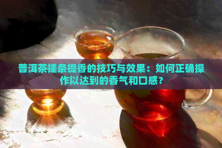 普洱茶搓条提香的技巧与效果：如何正确操作以达到的香气和口感？