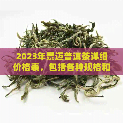 2023年景迈普洱茶详细价格表，包括各种规格和等级的茶叶价格一览