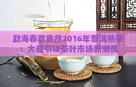 勐海春意盎然2016年普洱熟茶：大益引领茶叶市场新潮流