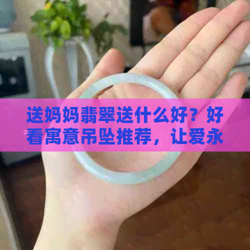 送妈妈翡翠送什么好？好看寓意吊坠推荐，让爱永恒