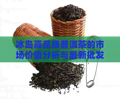 冰岛高品质普洱茶的市场价值分析与最新批发价格