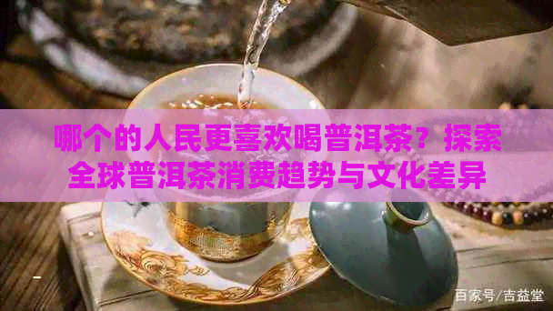 哪个的人民更喜欢喝普洱茶？探索全球普洱茶消费趋势与文化差异