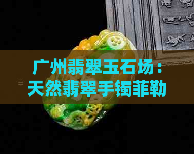 广州翡翠玉石场：天然翡翠手镯菲勒真实行货价格核验有限供应