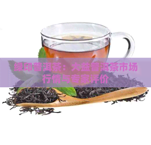 绿印普洱茶：大益普洱茶市场行情与专家评价