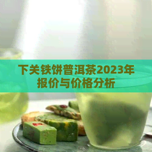 下关铁饼普洱茶2023年报价与价格分析