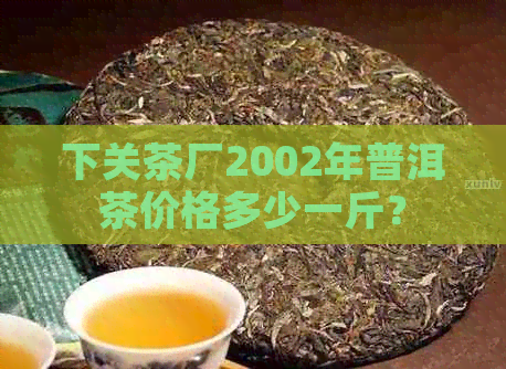 下关茶厂2002年普洱茶价格多少一斤？