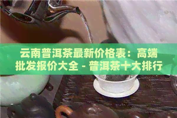 云南普洱茶最新价格表：高端批发报价大全 - 普洱茶十大排行榜