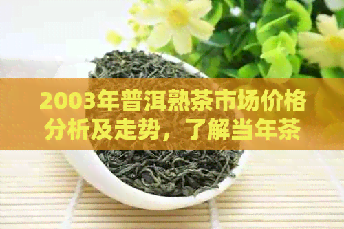 2003年普洱熟茶市场价格分析及走势，了解当年茶叶行情和价值