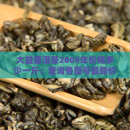 大益普洱茶2005年价格多少一斤：查询各型号最新价格