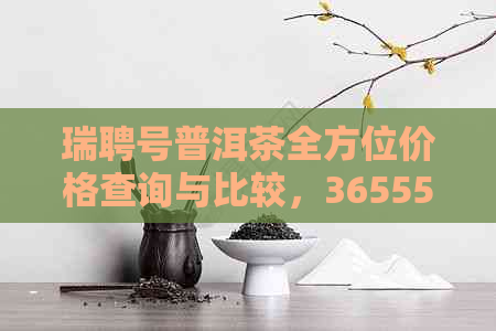 瑞聘号普洱茶全方位价格查询与比较，36555为您提供最新、最准确的资讯