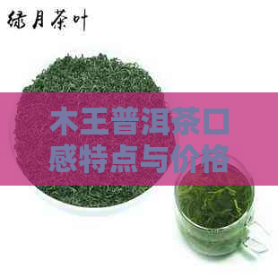 木王普洱茶口感特点与价格表：了解这款茶的品质和价值