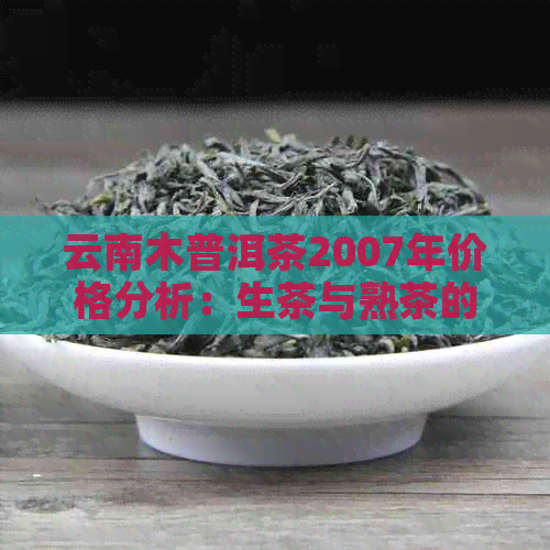 云南木普洱茶2007年价格分析：生茶与熟茶的差异及市场行情