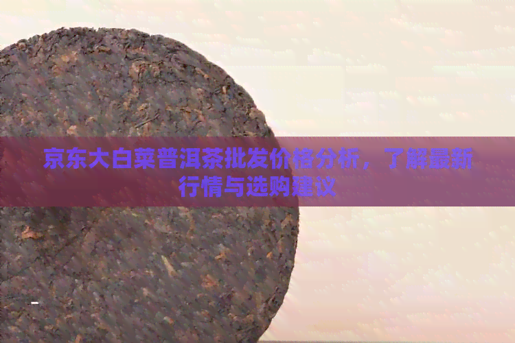 京东大白菜普洱茶批发价格分析，了解最新行情与选购建议