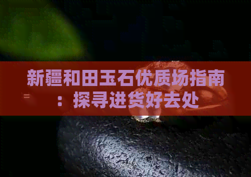 新疆和田玉石优质场指南：探寻进货好去处