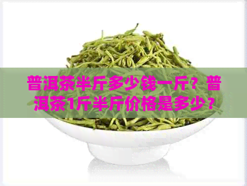 普洱茶半斤多少钱一斤？普洱茶1斤半斤价格是多少？