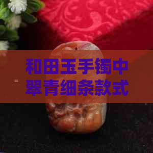 和田玉手镯中翠青细条款式的独特魅力及其价值评估