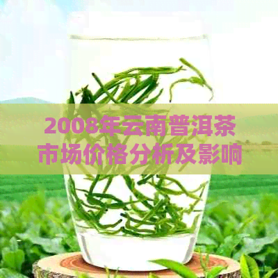 2008年云南普洱茶市场价格分析及影响因素，了解当年茶叶行情